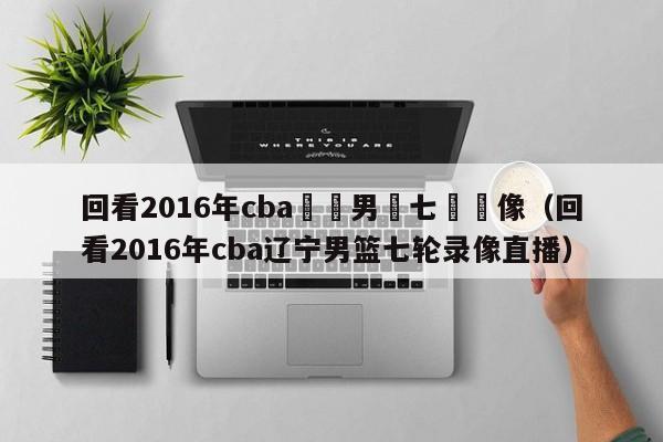 回看2016年cba遼寧男籃七輪錄像（回看2016年cba遼寧男籃七輪錄像直播）