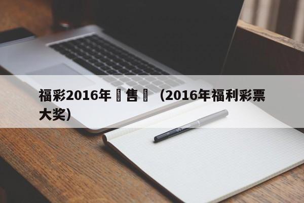 福彩2016年銷售額（2016年福利彩票大獎）