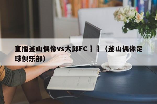 直播釜山偶像vs大邱FC預測（釜山偶像足球俱樂部）