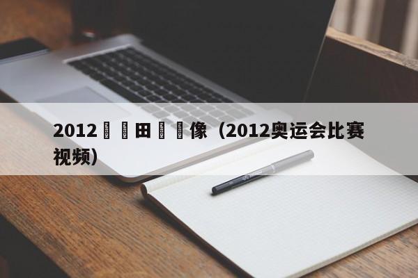 2012奧運田徑錄像（2012奧運會比賽視頻）