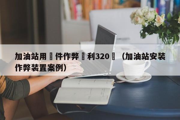 加油站用軟件作弊獲利320萬（加油站安裝作弊裝置案例）