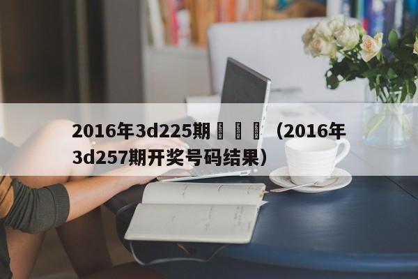 2016年3d225期開獎號（2016年3d257期開獎號碼結果）