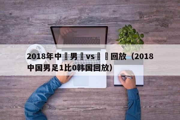 2018年中國男籃vs韓國回放（2018中國男足1比0韓國回放）