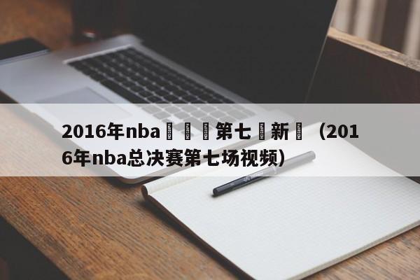 2016年nba總決賽第七場新聞（2016年nba總決賽第七場視頻）