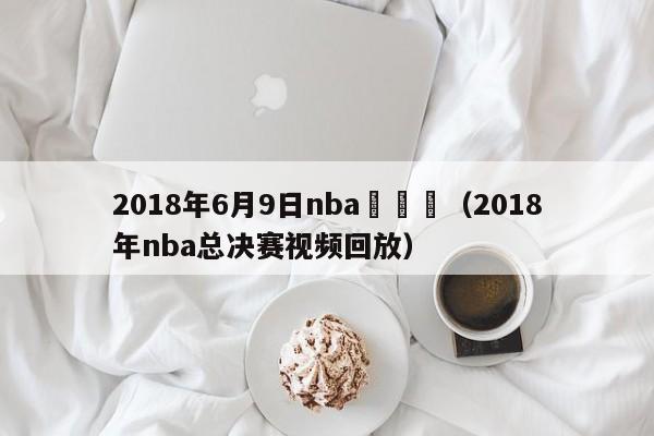 2018年6月9日nba總決賽（2018年nba總決賽視頻回放）