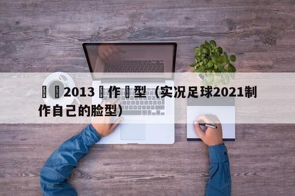 實況2013製作臉型（實況足球2021制作自己的臉型）