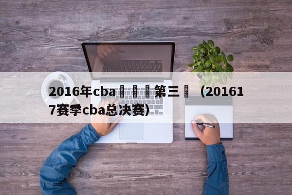 2016年cba總決賽第三場（201617賽季cba總決賽）