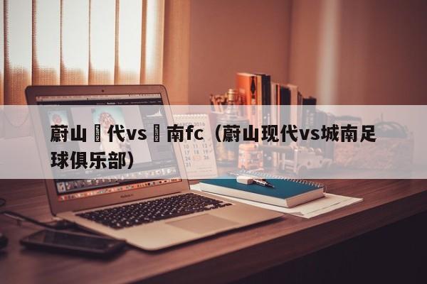 蔚山現代vs慶南fc（蔚山現代vs城南足球俱樂部）