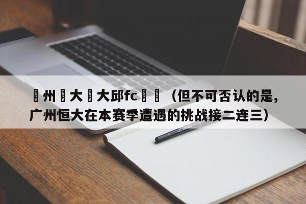 廣州恆大對大邱fc現狀（但不可否認的是,廣州恒大在本賽季遭遇的挑戰接二連三）