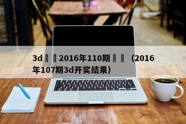 3d開獎2016年110期記錄（2016年107期3d開獎結果）