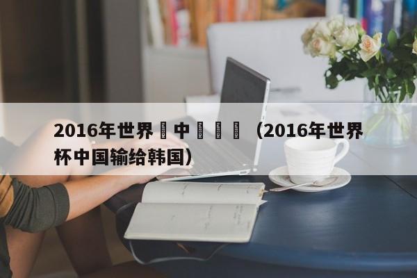 2016年世界盃中國輸給（2016年世界杯中國輸給韓國）