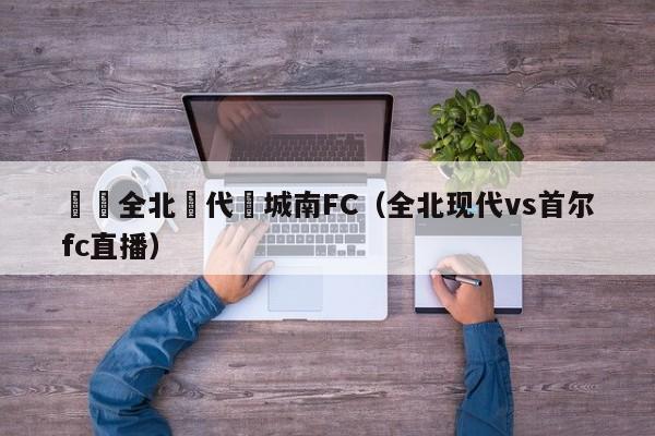 韓國全北現代對城南FC（全北現代vs首爾fc直播）