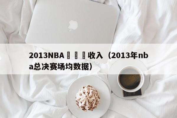 2013NBA總決賽收入（2013年nba總決賽場均數據）