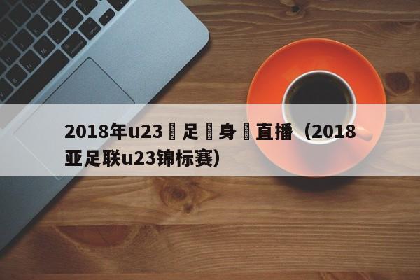 2018年u23國足熱身賽直播（2018亞足聯u23錦標賽）