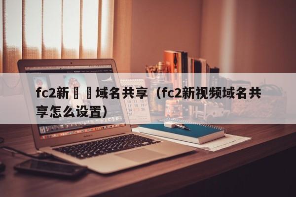 fc2新視頻域名共享（fc2新視頻域名共享怎麼設置）