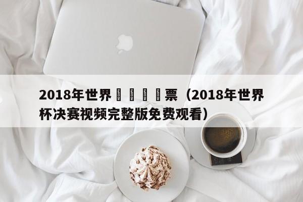 2018年世界盃決賽購票（2018年世界杯決賽視頻完整版免費觀看）