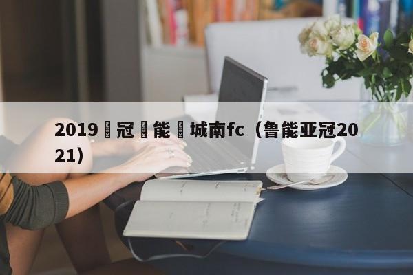 2019亞冠魯能對城南fc（魯能亞冠2021）