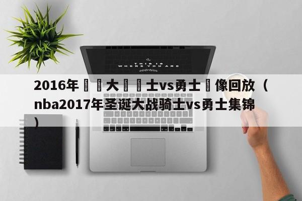 2016年聖誕大戰騎士vs勇士錄像回放（nba2017年聖誕大戰騎士vs勇士集錦）