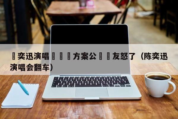 陳奕迅演唱會賠償方案公佈網友怒了（陳奕迅演唱會翻車）