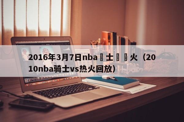 2016年3月7日nba騎士對熱火（2010nba騎士vs熱火回放）