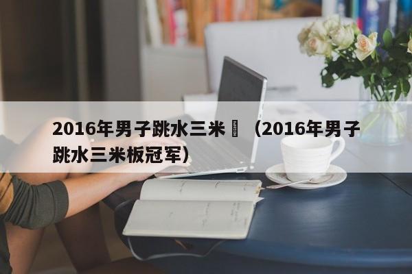 2016年男子跳水三米闆（2016年男子跳水三米板冠軍）