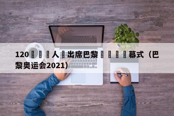 120國領導人將出席巴黎奧運會開幕式（巴黎奧運會2021）