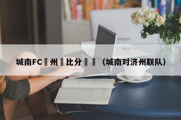 城南FC濟州聯比分預測（城南對濟州聯隊）