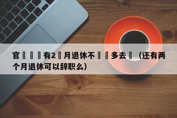 官員稱還有2個月退休不該過多去問（還有兩個月退休可以辭職麼）