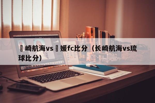 長崎航海vs愛媛fc比分（長崎航海vs琉球比分）