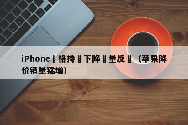 iPhone價格持續下降銷量反彈（蘋果降價銷量猛增）