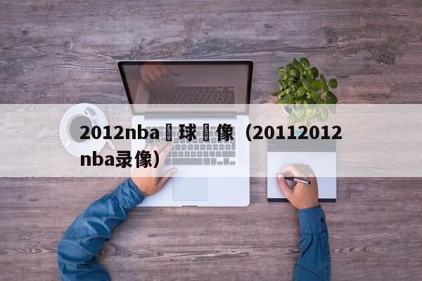 2012nba籃球錄像（20112012nba錄像）