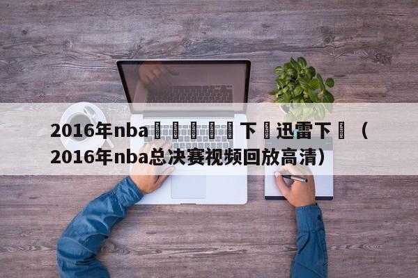 2016年nba總決賽視頻下載迅雷下載（2016年nba總決賽視頻回放高清）