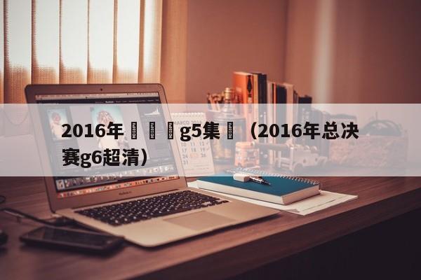 2016年總決賽g5集錦（2016年總決賽g6超清）