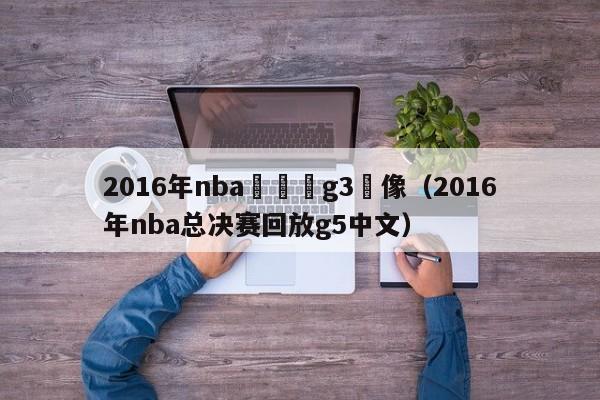 2016年nba總決賽g3錄像（2016年nba總決賽回放g5中文）