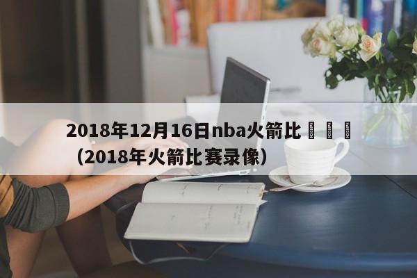 2018年12月16日nba火箭比賽視頻（2018年火箭比賽錄像）