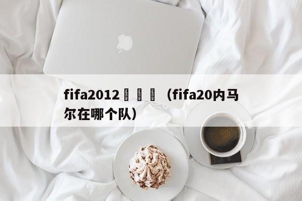 fifa2012內馬爾（fifa20內馬爾在哪個隊）