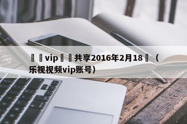 樂視vip賬號共享2016年2月18號（樂視視頻vip賬號）