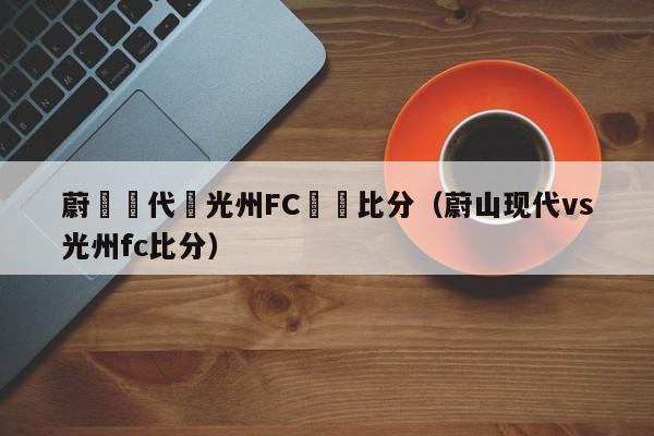 蔚藍現代對光州FC實時比分（蔚山現代vs光州fc比分）