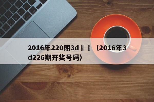 2016年220期3d開獎（2016年3d226期開獎號碼）