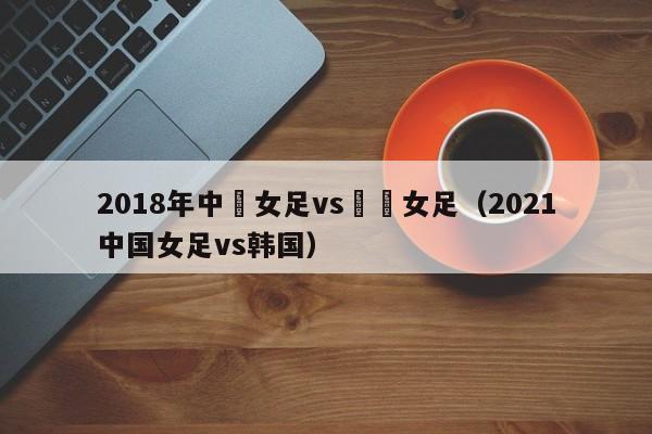 2018年中國女足vs韓國女足（2021中國女足vs韓國）