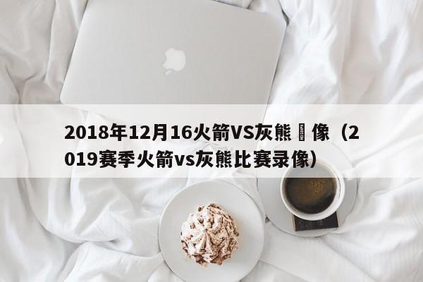 2018年12月16火箭VS灰熊錄像（2019賽季火箭vs灰熊比賽錄像）