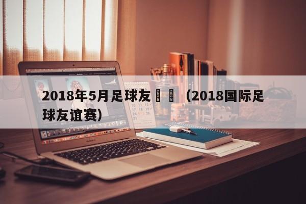 2018年5月足球友誼賽（2018國際足球友誼賽）