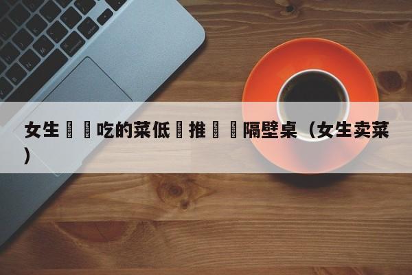 女生將沒吃的菜低價推銷給隔壁桌（女生賣菜）