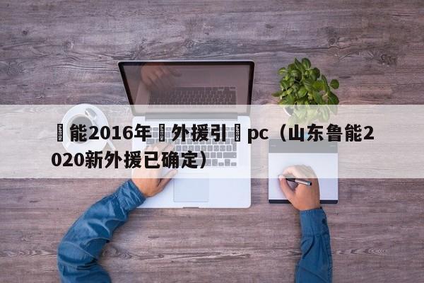 魯能2016年內外援引進pc（山東魯能2020新外援已確定）