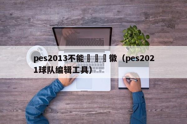 pes2013不能編輯隊徽（pes2021球隊編輯工具）