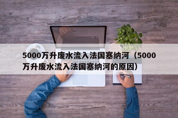 5000萬升廢水流入法國塞納河（5000萬升廢水流入法國塞納河的原因）