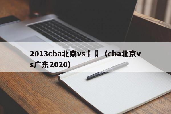 2013cba北京vs廣東（cba北京vs廣東2020）