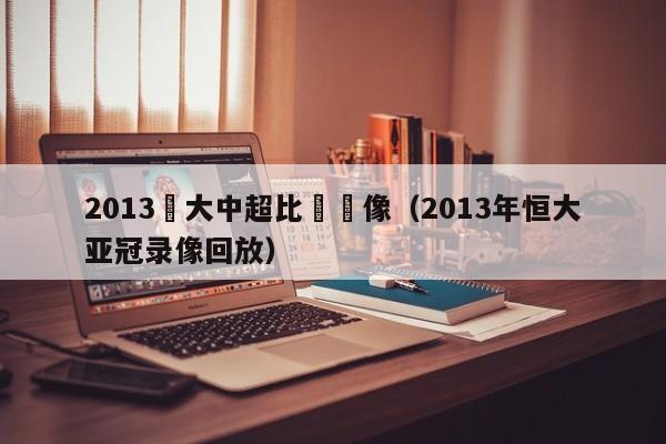 2013恆大中超比賽錄像（2013年恒大亞冠錄像回放）