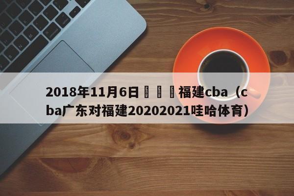 2018年11月6日廣東對福建cba（cba廣東對福建20202021哇哈體育）