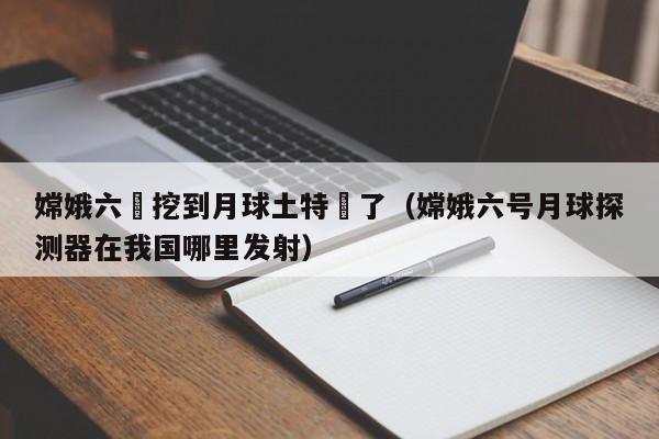 嫦娥六號挖到月球土特産了（嫦娥六號月球探測器在我國哪裏發射）